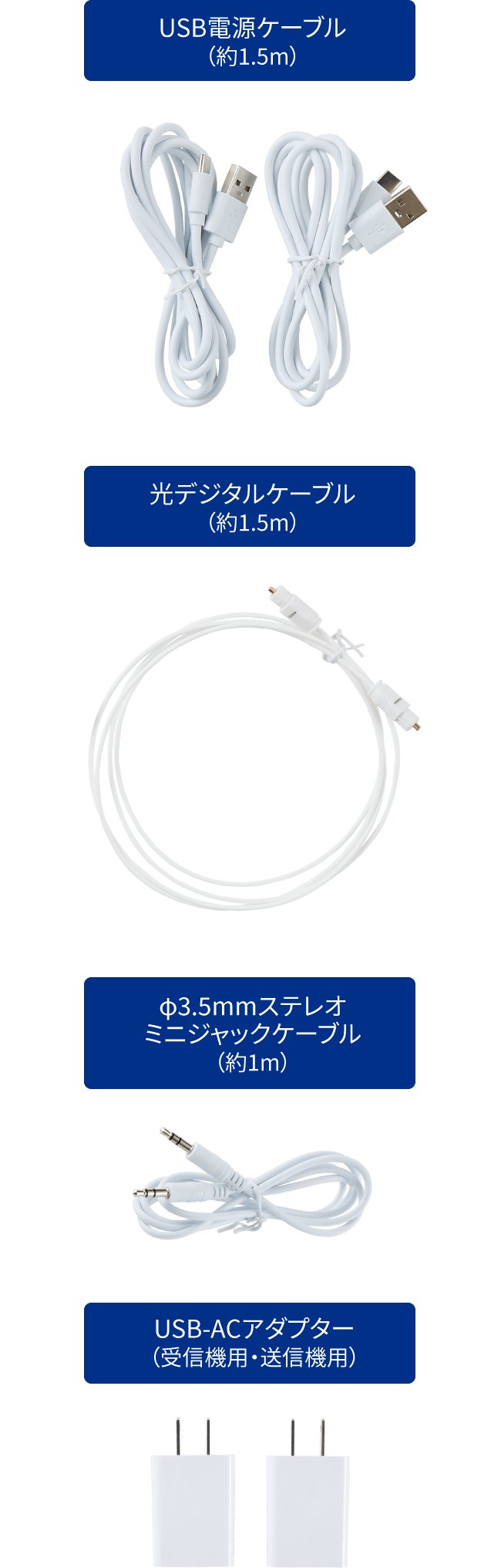 USB電源ケーブル(約1.5m) / 光デジタルケーブル(約1.5m) / φ3.5mmステレオミニジャックケーブル(約1.5m) / USB-ACアダプター(受信機用・送信機用)